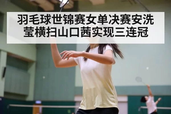 羽毛球世锦赛女单决赛安洗莹横扫山口茜实现三连冠