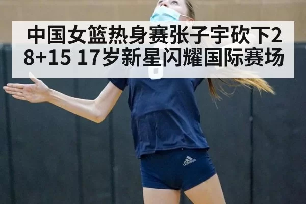 中国女篮热身赛张子宇砍下28+15 17岁新星闪耀国际赛场